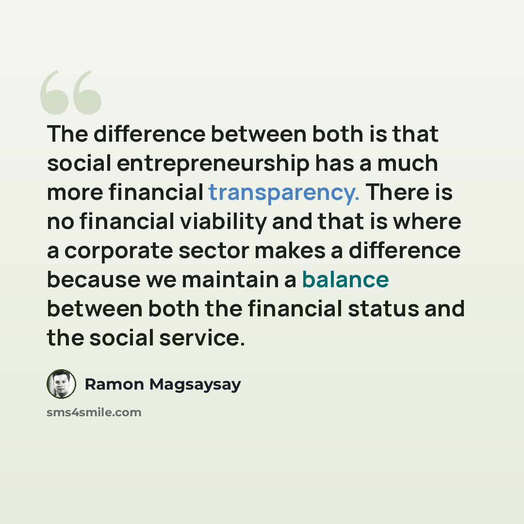 “The difference between both is that social entrepreneurship has a much more financial transparency. There is no financial viability and that is where a corporate sector makes a difference because we maintain a balance between both the financial status and the social service.” quote by Ramon Magsaysay