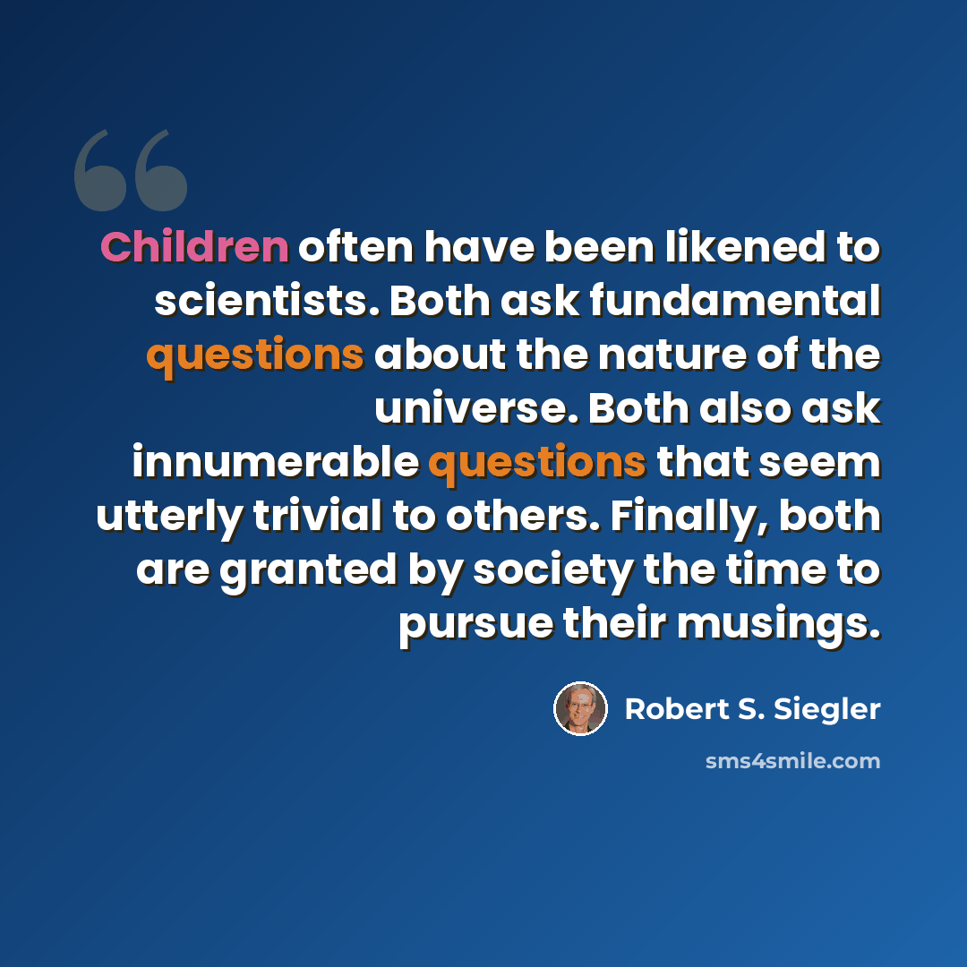 “Children often have been likened to scientists. Both ask fundamental questions about the nature of the universe. Both also ask innumerable questions that seem utterly trivial to others. Finally, both are granted by society the time to pursue their musings.” quote by Robert S. Siegler
