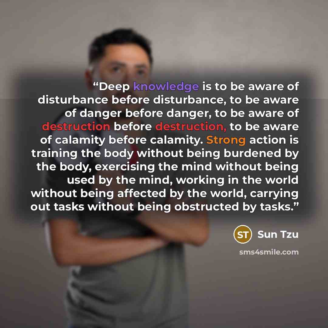 “Deep knowledge is to be aware of disturbance before disturbance, to be aware of danger before danger, to be aware of destruction before destruction, to be aware of calamity before calamity. Strong action is training the body without being burdened by the body, exercising the mind without being…” quote by Sun Tzu