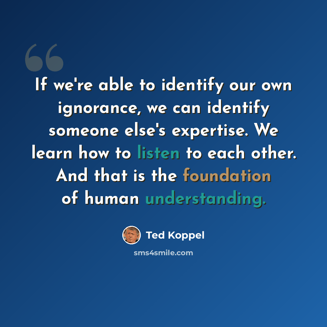 “If we're able to identify our own ignorance, we can identify someone else's expertise. We learn how to listen to each other. And that is the foundation of human understanding.” quote by Ted Koppel