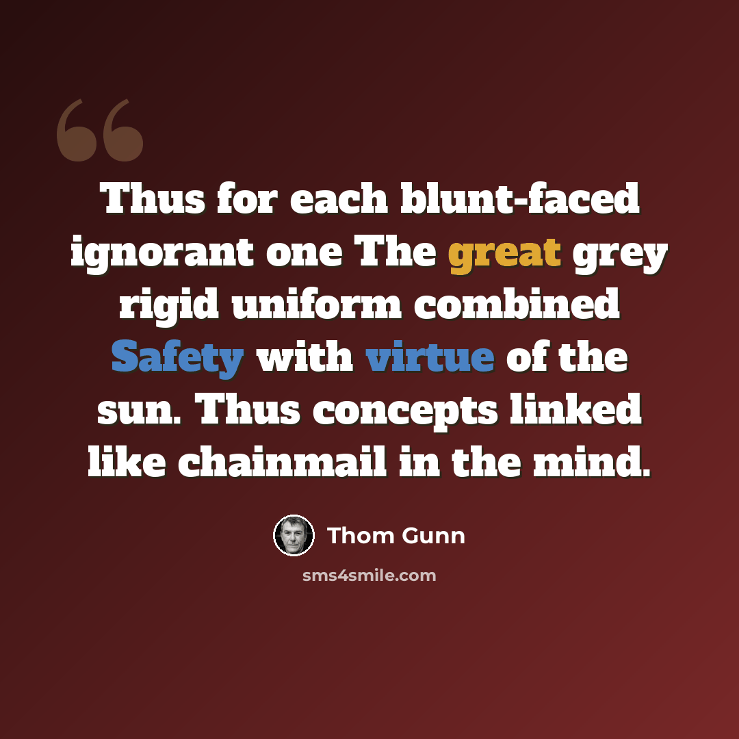 “Thus for each blunt-faced ignorant one The great grey rigid uniform combined Safety with virtue of the sun. Thus concepts linked like chainmail in the mind.” quote by Thom Gunn