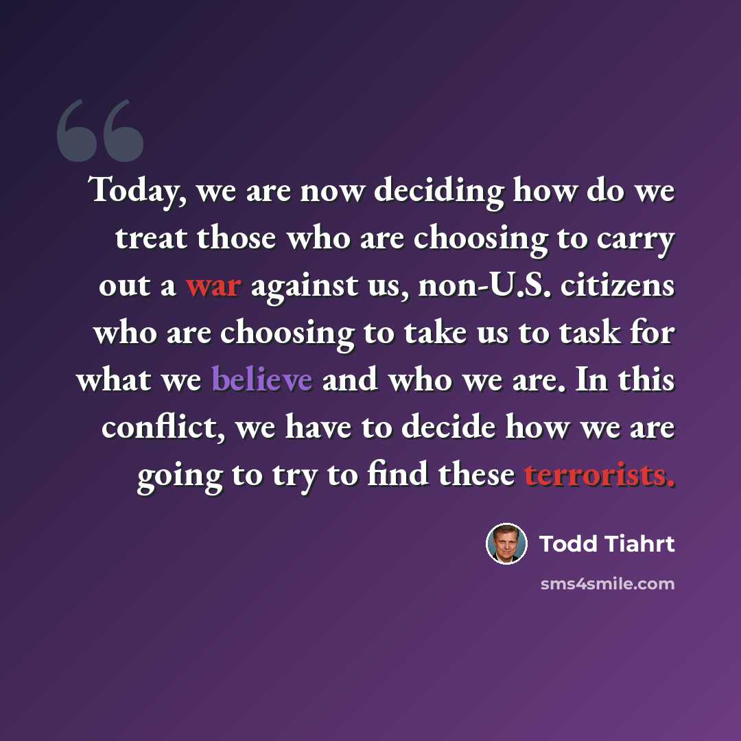 “Today, we are now deciding how do we treat those who are choosing to carry out a war against us, non-U.S. citizens who are choosing to take us to task for what we believe and who we are. In this conflict, we have to decide how we are going to try to find these terrorists.” quote by Todd Tiahrt