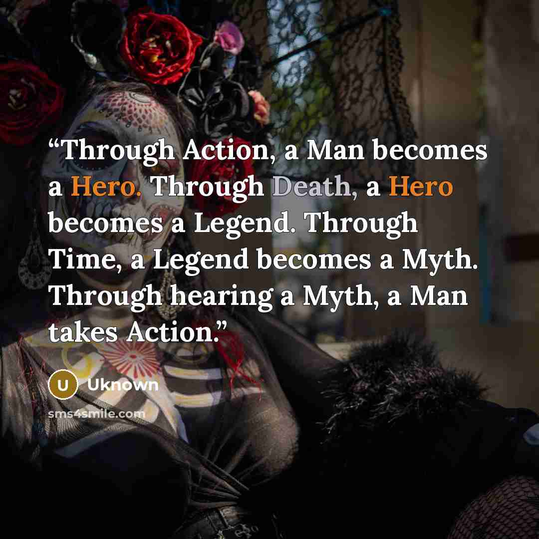 “Through Action, a Man becomes a Hero. Through Death, a Hero becomes a Legend. Through Time, a Legend becomes a Myth. Through hearing a Myth, a Man takes Action.” quote by uknown