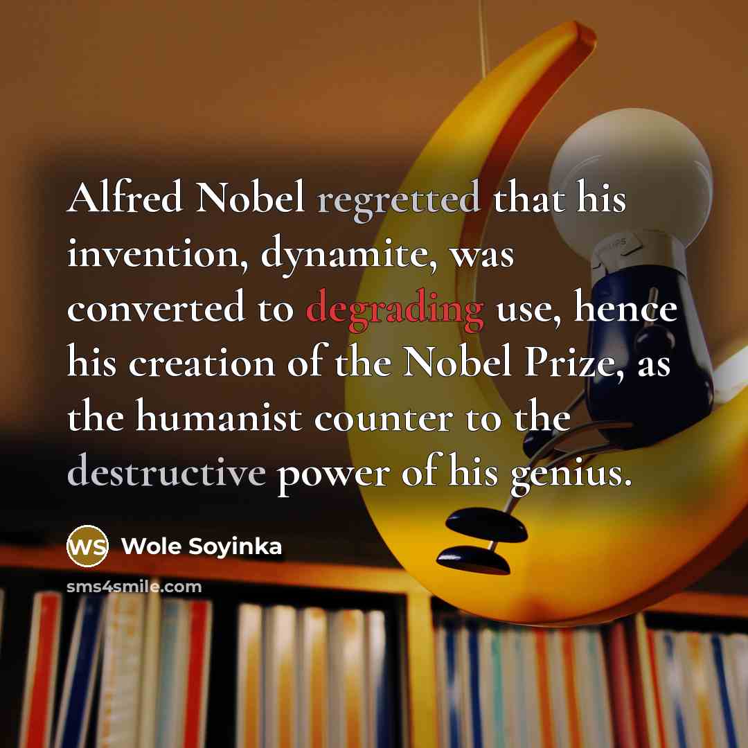“Alfred Nobel regretted that his invention, dynamite, was converted to degrading use, hence his creation of the Nobel Prize, as the humanist counter to the destructive power of his genius.” quote by Wole Soyinka