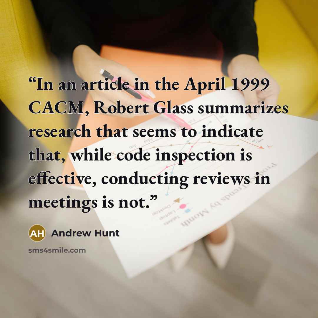“In an article in the April 1999 CACM, Robert Glass summarizes research that seems to indicate that, while code inspection is effective, conducting reviews in meetings is not.” quote by Andrew Hunt