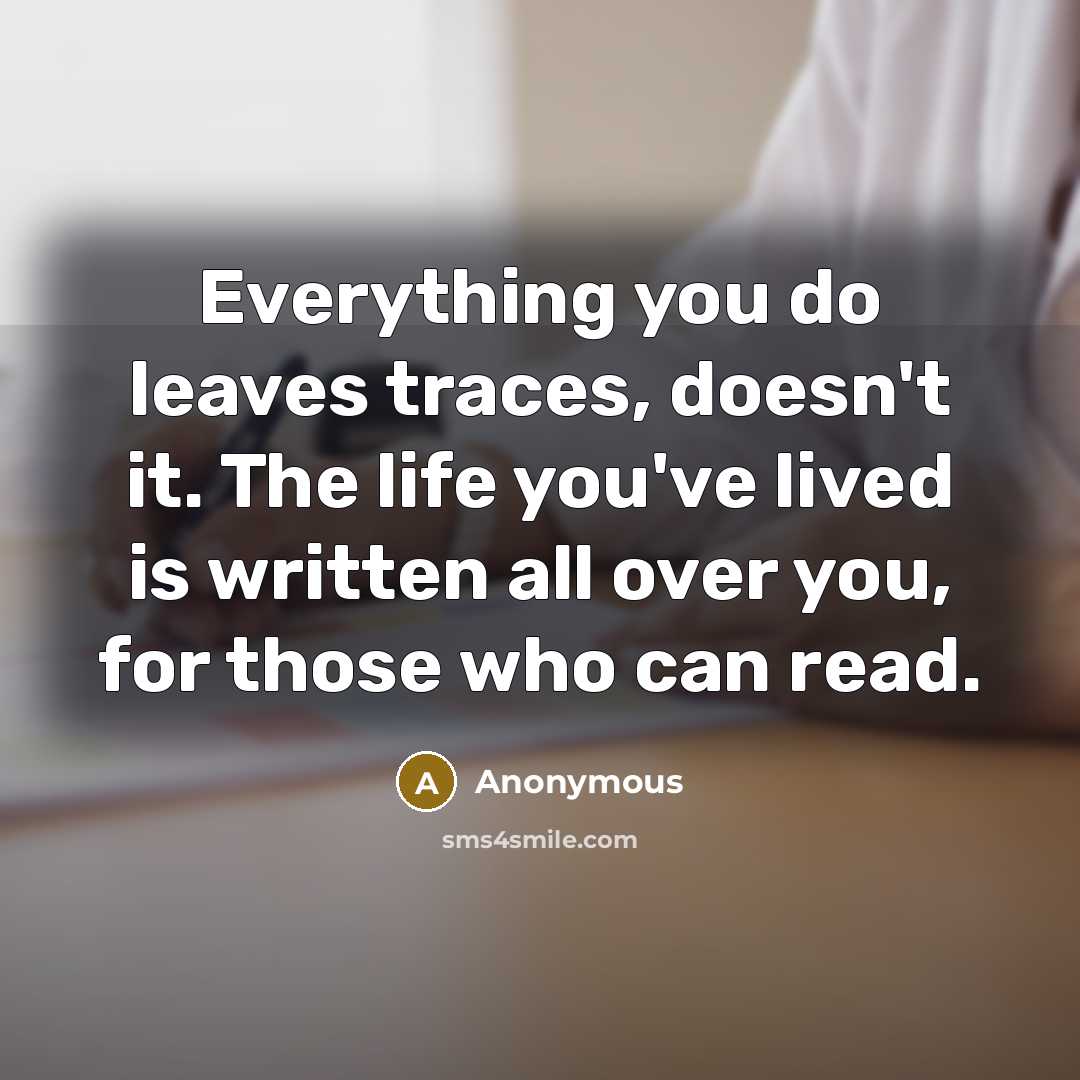 “Everything you do leaves traces, doesn't it. The life you've lived is written all over you, for those who can read.” quote by Anonymous
