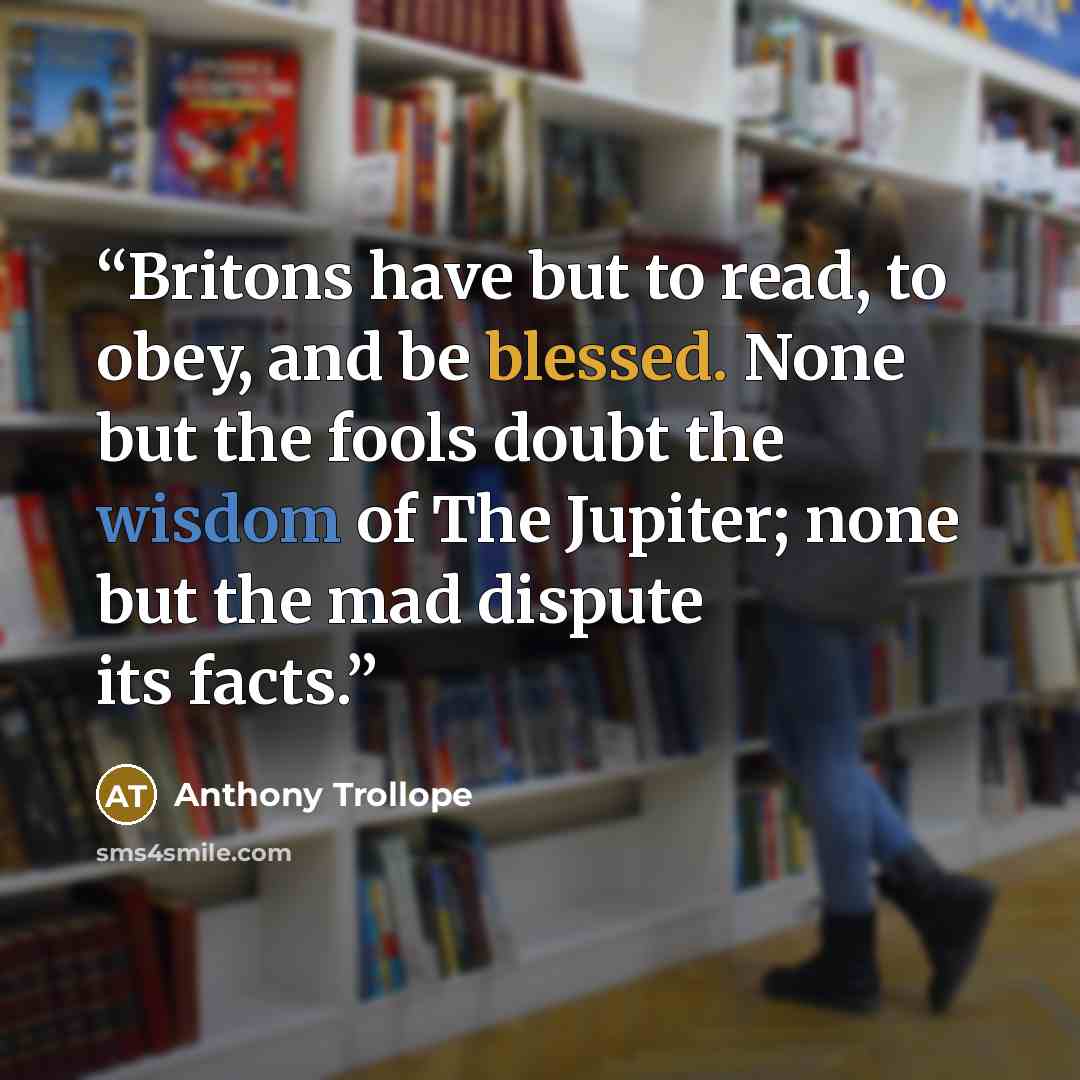 “Britons have but to read, to obey, and be blessed. None but the fools doubt the wisdom of The Jupiter; none but the mad dispute its facts.” quote by Anthony Trollope