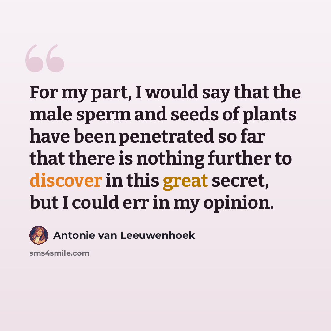 “For my part, I would say that the male sperm and seeds of plants have been penetrated so far that there is nothing further to discover in this great secret, but I could err in my opinion.” quote by Antonie van Leeuwenhoek