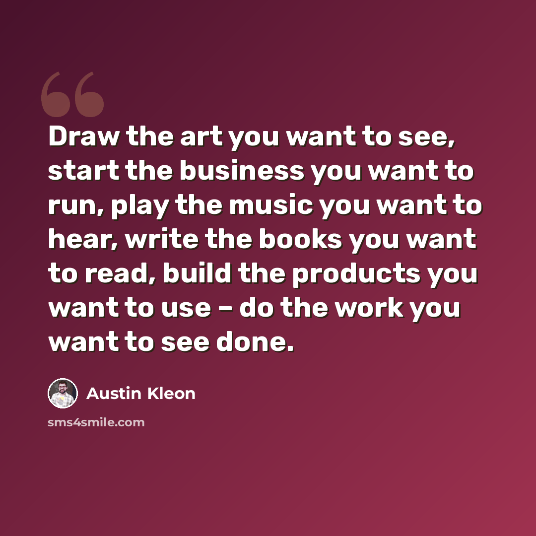 “Draw the art you want to see, start the business you want to run, play the music you want to hear, write the books you want to read, build the products you want to use – do the work you want to see done.” quote by Austin Kleon