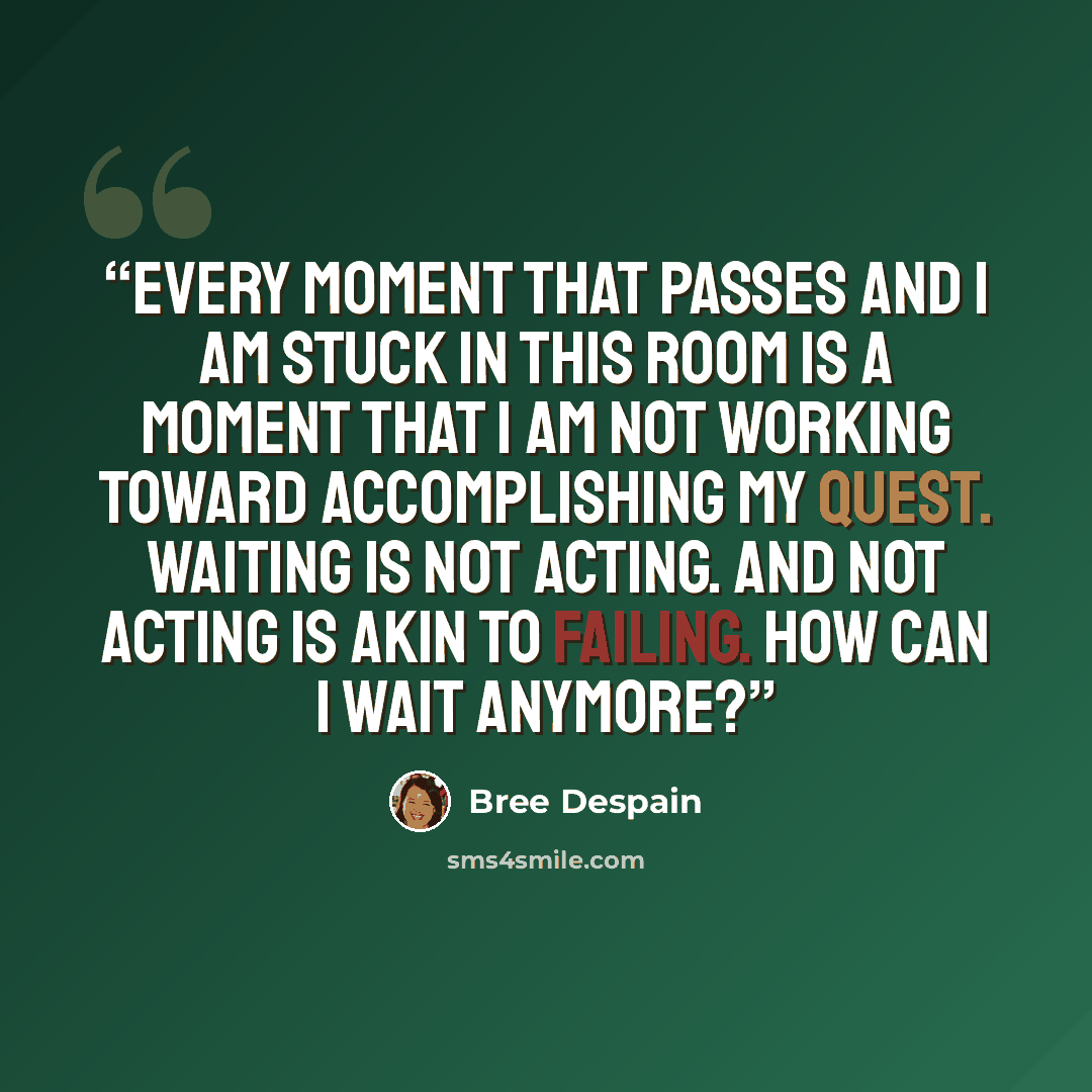“Every moment that passes and I am stuck in this room is a moment that I am not working toward accomplishing my quest. Waiting is not acting. And not acting is akin to failing. How can I wait anymore?” quote by Bree Despain