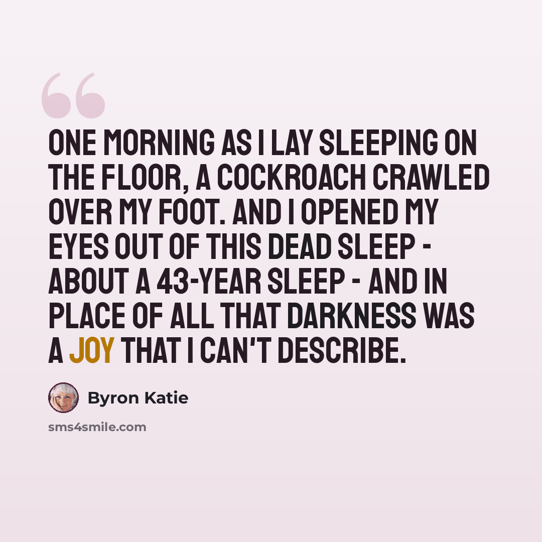 “One morning as I lay sleeping on the floor, a cockroach crawled over my foot. And I opened my eyes out of this dead sleep - about a 43-year sleep - and in place of all that darkness was a joy that I can't describe.” quote by Byron Katie
