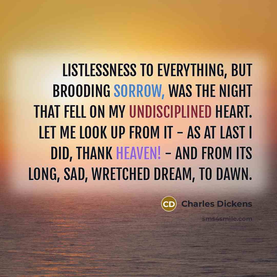 “Listlessness to everything, but brooding sorrow, was the night that fell on my undisciplined heart. Let me look up from it - as at last I did, thank Heaven! - and from its long, sad, wretched dream, to dawn.” quote by Charles Dickens