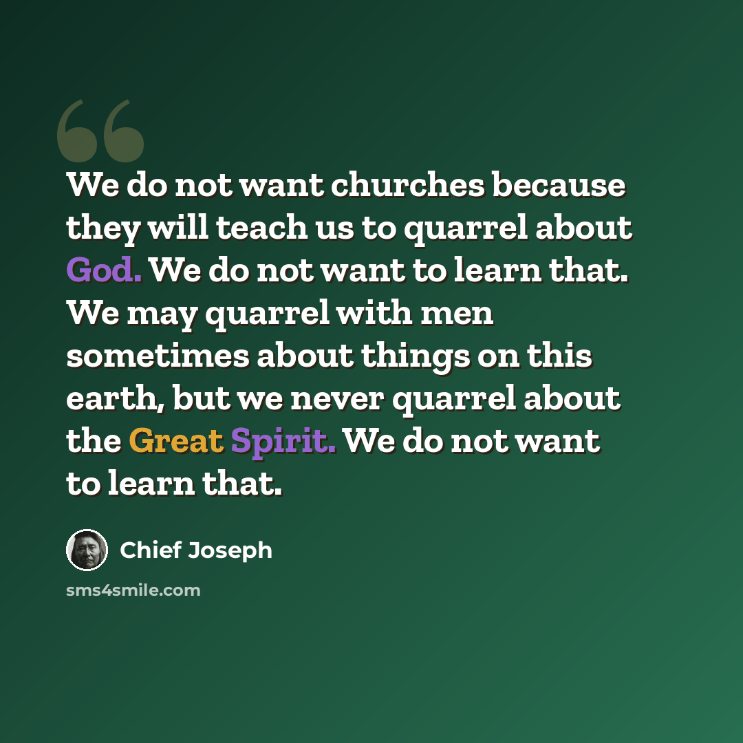 “We do not want churches because they will teach us to quarrel about God. We do not want to learn that. We may quarrel with men sometimes about things on this earth, but we never quarrel about the Great Spirit. We do not want to learn that.” quote by Chief Joseph