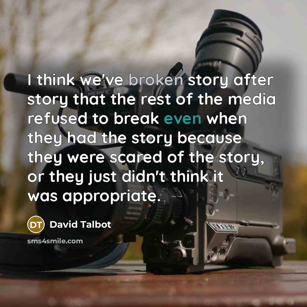 “I think we've broken story after story that the rest of the media refused to break even when they had the story because they were scared of the story, or they just didn't think it was appropriate.” quote by David Talbot