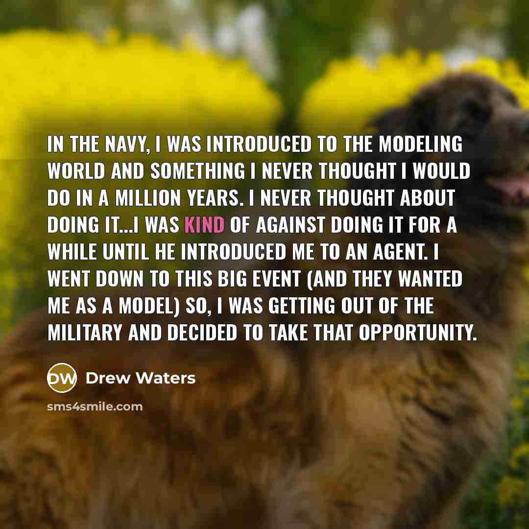 “In the Navy, I was introduced to the modeling world and something I never thought I would do in a million years. I never thought about doing it...I was kind of against doing it for a while until he introduced me to an agent. I went down to this big event (and they wanted me as a model) So, I was…” quote by Drew Waters