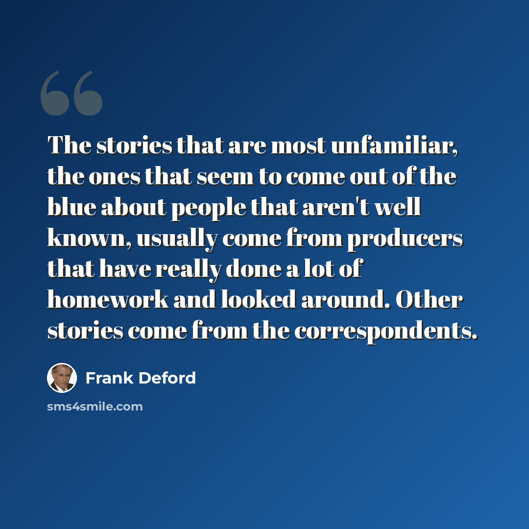 “The stories that are most unfamiliar, the ones that seem to come out of the blue about people that aren't well known, usually come from producers that have really done a lot of homework and looked around. Other stories come from the correspondents.” quote by Frank Deford