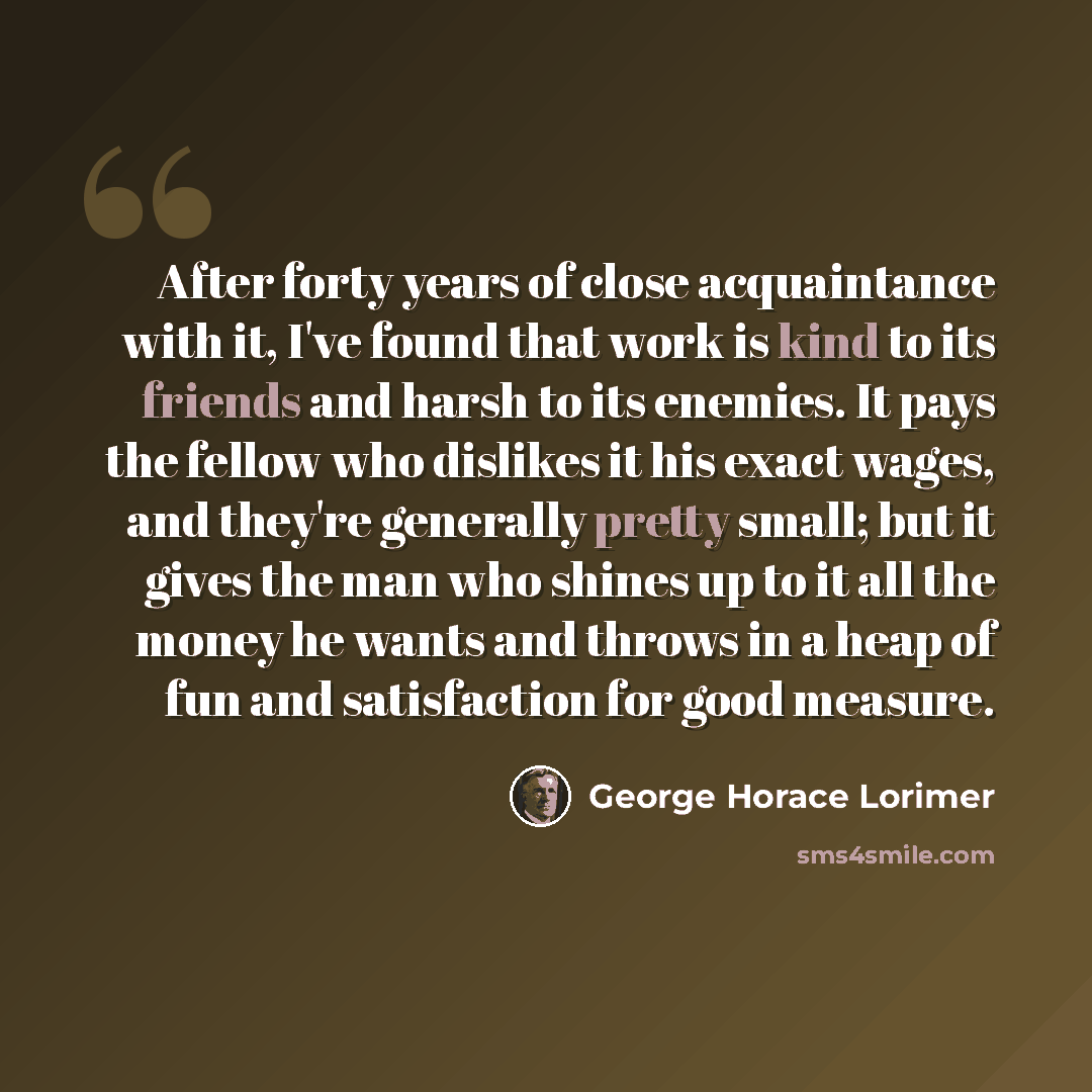 “After forty years of close acquaintance with it, I've found that work is kind to its friends and harsh to its enemies. It pays the fellow who dislikes it his exact wages, and they're generally pretty small; but it gives the man who shines up to it all the money he wants and throws in a heap of fun…” quote by George Horace Lorimer