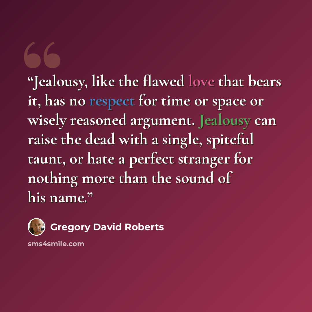 “Jealousy, like the flawed love that bears it, has no respect for time or space or wisely reasoned argument. Jealousy can raise the dead with a single, spiteful taunt, or hate a perfect stranger for nothing more than the sound of his name.” quote by Gregory David Roberts