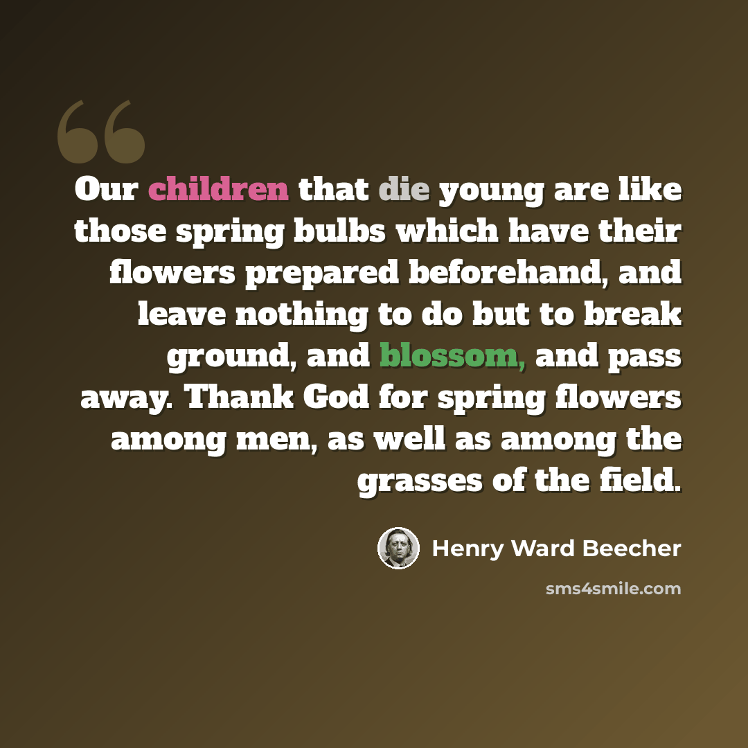 “Our children that die young are like those spring bulbs which have their flowers prepared beforehand, and leave nothing to do but to break ground, and blossom, and pass away. Thank God for spring flowers among men, as well as among the grasses of the field.” quote by Henry Ward Beecher