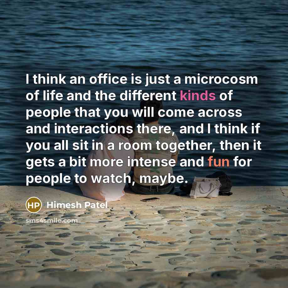 “I think an office is just a microcosm of life and the different kinds of people that you will come across and interactions there, and I think if you all sit in a room together, then it gets a bit more intense and fun for people to watch, maybe.” quote by Himesh Patel
