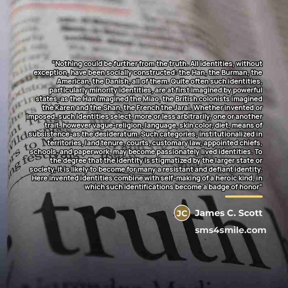 “Nothing could be further from the truth. All identities, without exception, have been socially constructed: the Han, the Burman, the American, the Danish, all of them. Quite often such identities, particularly minority identities, are at first imagined by powerful states, as the Han imagined the…” quote by James C. Scott