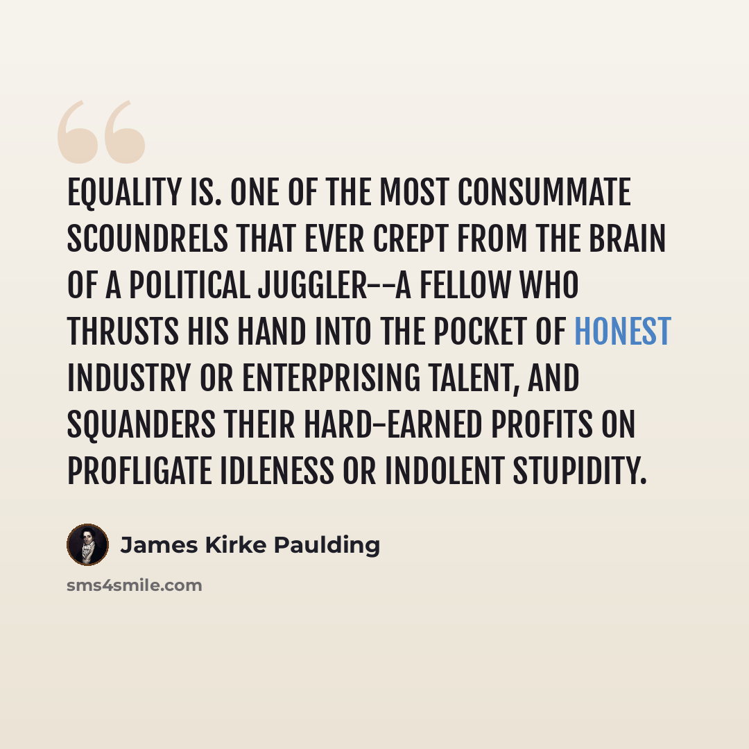 “Equality is. one of the most consummate scoundrels that ever crept from the brain of a political juggler--a fellow who thrusts his hand into the pocket of honest industry or enterprising talent, and squanders their hard-earned profits on profligate idleness or indolent stupidity.” quote by James Kirke Paulding