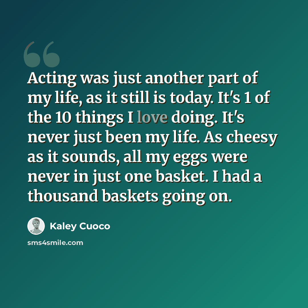 “Acting was just another part of my life, as it still is today. It's 1 of the 10 things I love doing. It's never just been my life. As cheesy as it sounds, all my eggs were never in just one basket. I had a thousand baskets going on.” quote by Kaley Cuoco