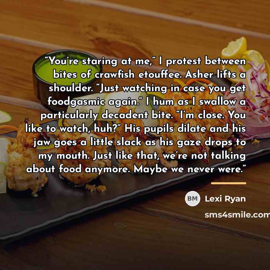 “You’re staring at me,” I protest between bites of crawfish etouffee. Asher lifts a shoulder. “Just watching in case you get foodgasmic again.” I hum as I swallow a particularly decadent bite. “I’m close. You like to watch, huh?” His pupils dilate and his jaw goes a little slack as his gaze drops…” quote by Lexi Ryan