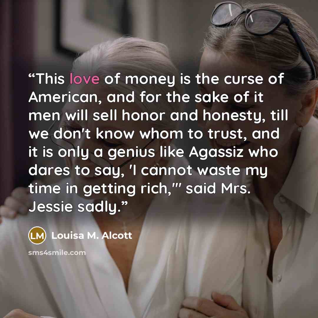 “This love of money is the curse of American, and for the sake of it men will sell honor and honesty, till we don't know whom to trust, and it is only a genius like Agassiz who dares to say, 'I cannot waste my time in getting rich,'" said Mrs. Jessie sadly.” quote by Louisa M. Alcott