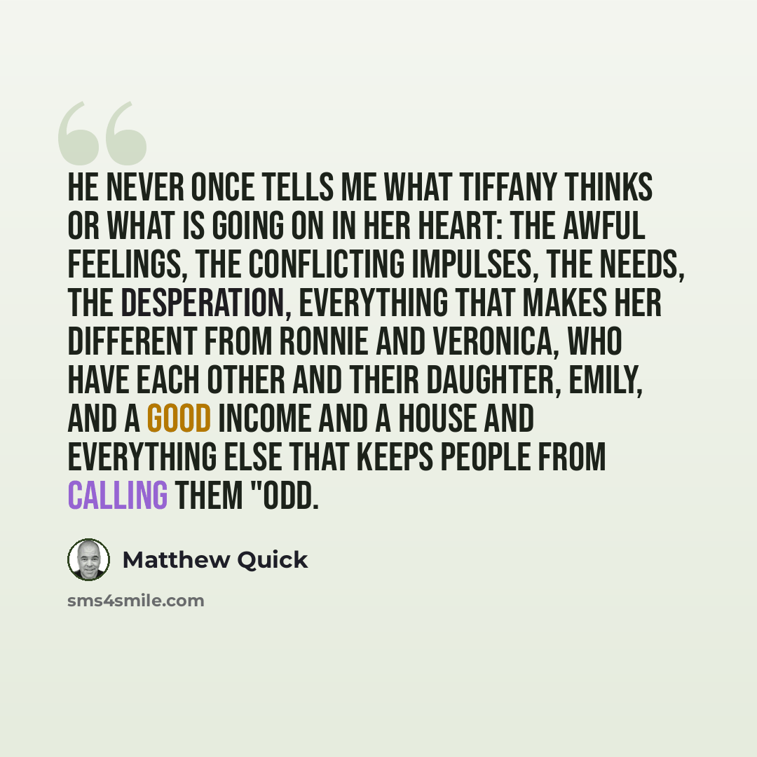 “He never once tells me what Tiffany thinks or what is going on in her heart: the awful feelings, the conflicting impulses, the needs, the desperation, everything that makes her different from Ronnie and Veronica, who have each other and their daughter, Emily, and a good income and a house and…” quote by Matthew Quick