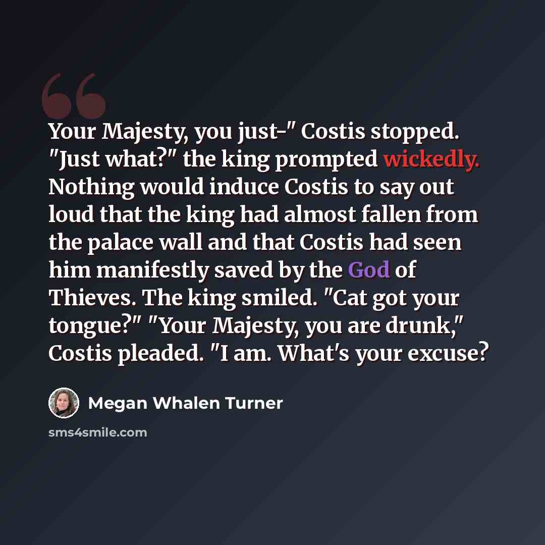 “Your Majesty, you just-" Costis stopped. "Just what?" the king prompted wickedly. Nothing would induce Costis to say out loud that the king had almost fallen from the palace wall and that Costis had seen him manifestly saved by the God of Thieves. The king smiled. "Cat got your tongue?" "Your…” quote by Megan Whalen Turner