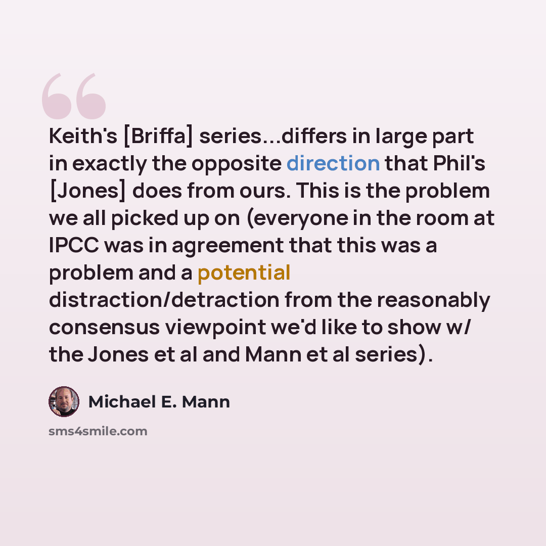 “Keith's [Briffa] series...differs in large part in exactly the opposite direction that Phil's [Jones] does from ours. This is the problem we all picked up on (everyone in the room at IPCC was in agreement that this was a problem and a potential distraction/detraction from the reasonably consensus…” quote by Michael E. Mann