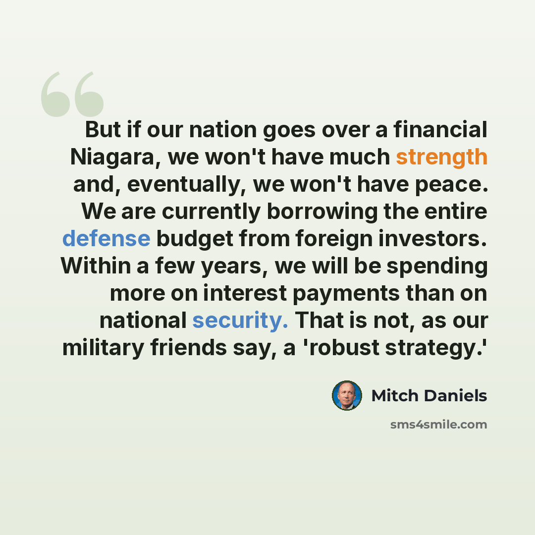 “But if our nation goes over a financial Niagara, we won't have much strength and, eventually, we won't have peace. We are currently borrowing the entire defense budget from foreign investors. Within a few years, we will be spending more on interest payments than on national security. That is not…” quote by Mitch Daniels
