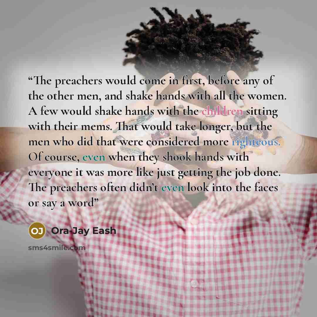 “The preachers would come in first, before any of the other men, and shake hands with all the women. A few would shake hands with the children sitting with their mems. That would take longer, but the men who did that were considered more righteous. Of course, even when they shook hands with…” quote by Ora-Jay Eash