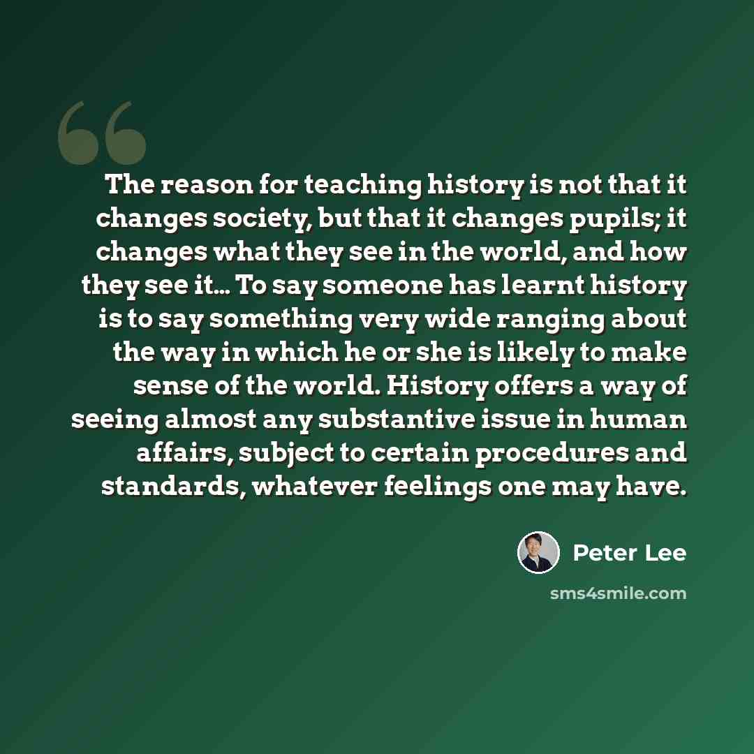 “The reason for teaching history is not that it changes society, but that it changes pupils; it changes what they see in the world, and how they see it… To say someone has learnt history is to say something very wide ranging about the way in which he or she is likely to make sense of the world…” quote by Peter Lee