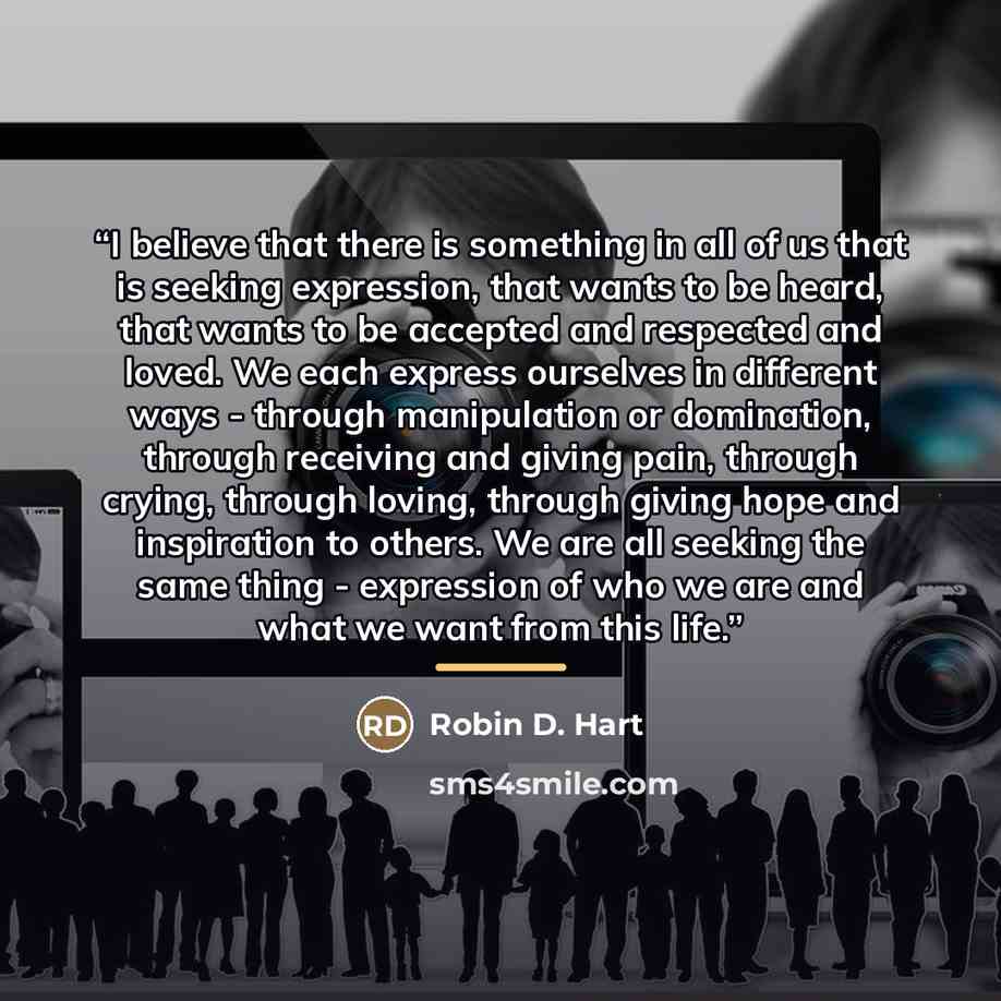 “I believe that there is something in all of us that is seeking expression, that wants to be heard, that wants to be accepted and respected and loved. We each express ourselves in different ways - through manipulation or domination, through receiving and giving pain, through crying, through loving…” quote by Robin D. Hart