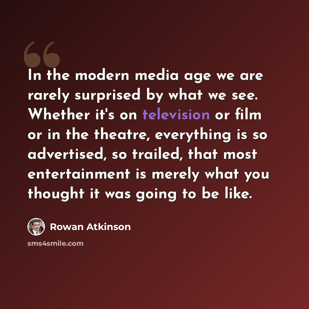 “In the modern media age we are rarely surprised by what we see. Whether it's on television or film or in the theatre, everything is so advertised, so trailed, that most entertainment is merely what you thought it was going to be like.” quote by Rowan Atkinson