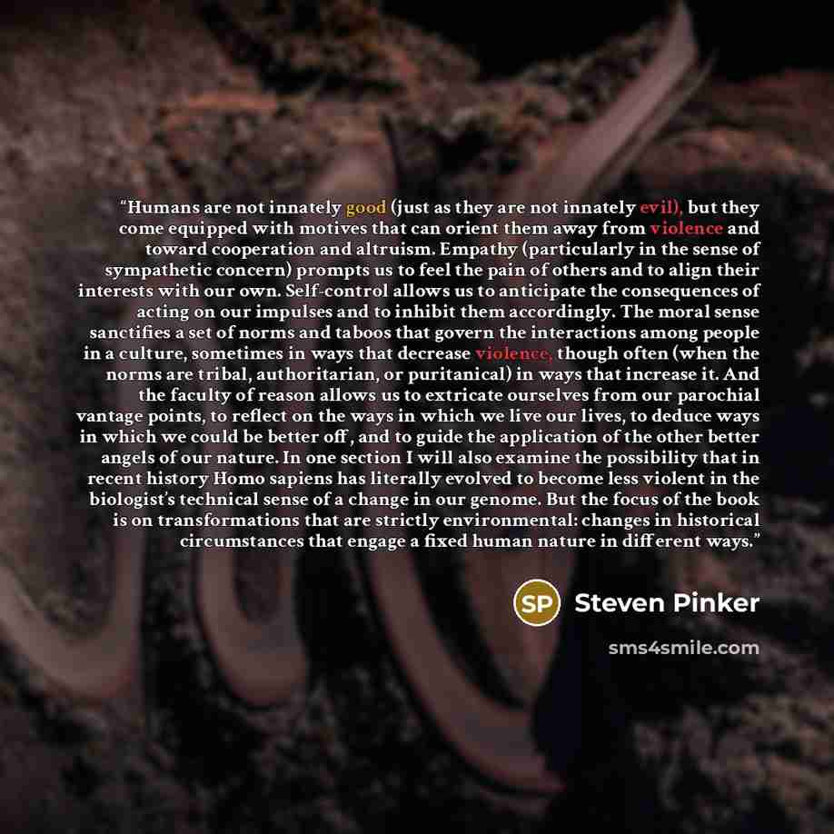 “Humans are not innately good (just as they are not innately evil), but they come equipped with motives that can orient them away from violence and toward cooperation and altruism. Empathy (particularly in the sense of sympathetic concern) prompts us to feel the pain of others and to align their…” quote by Steven Pinker