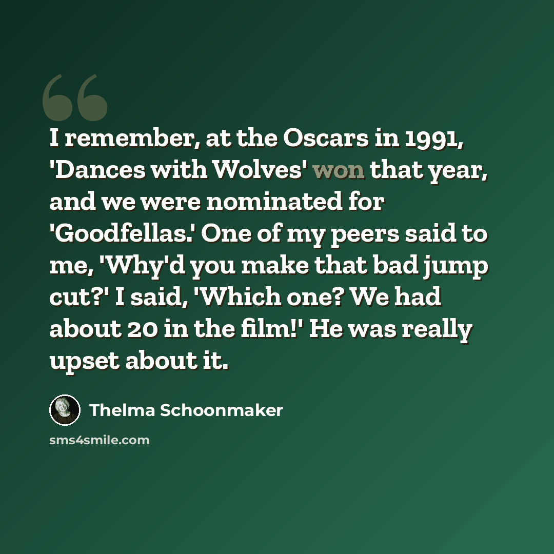 “I remember, at the Oscars in 1991, 'Dances with Wolves' won that year, and we were nominated for 'Goodfellas.' One of my peers said to me, 'Why'd you make that bad jump cut?' I said, 'Which one? We had about 20 in the film!' He was really upset about it.” quote by Thelma Schoonmaker