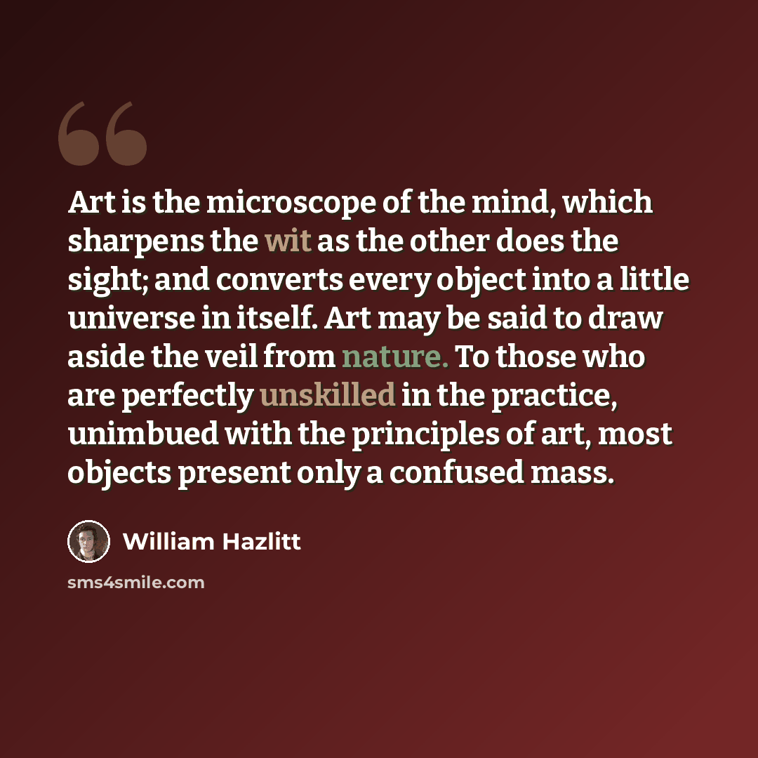 “Art is the microscope of the mind, which sharpens the wit as the other does the sight; and converts every object into a little universe in itself. Art may be said to draw aside the veil from nature. To those who are perfectly unskilled in the practice, unimbued with the principles of art, most…” quote by William Hazlitt