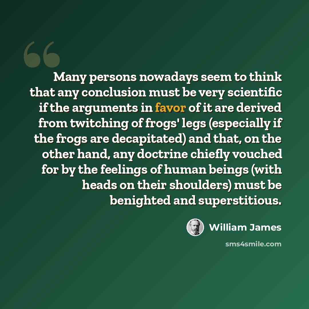 “Many persons nowadays seem to think that any conclusion must be very scientific if the arguments in favor of it are derived from twitching of frogs' legs (especially if the frogs are decapitated) and that, on the other hand, any doctrine chiefly vouched for by the feelings of human beings (with…” quote by William James