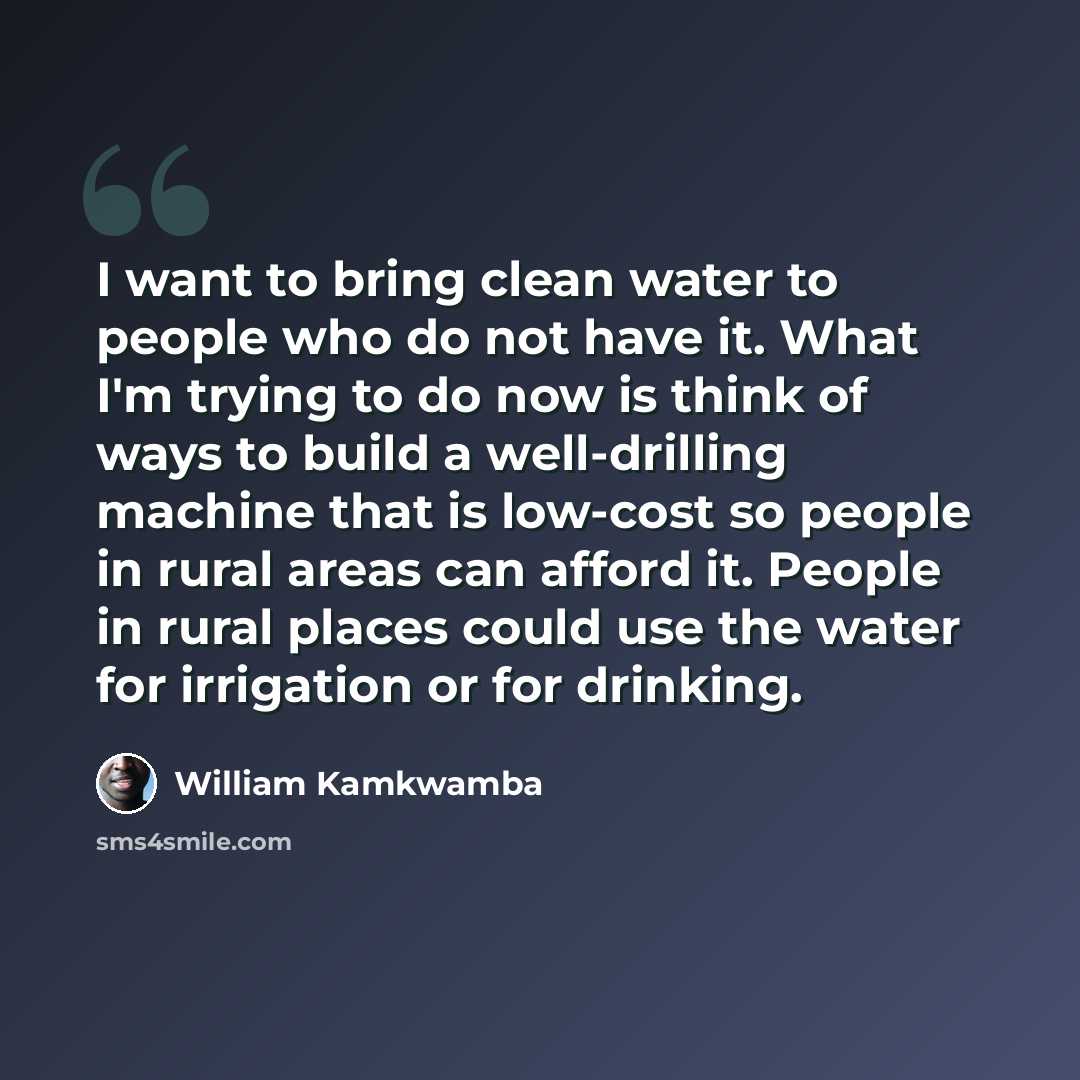 “I want to bring clean water to people who do not have it. What I'm trying to do now is think of ways to build a well-drilling machine that is low-cost so people in rural areas can afford it. People in rural places could use the water for irrigation or for drinking.” quote by William Kamkwamba