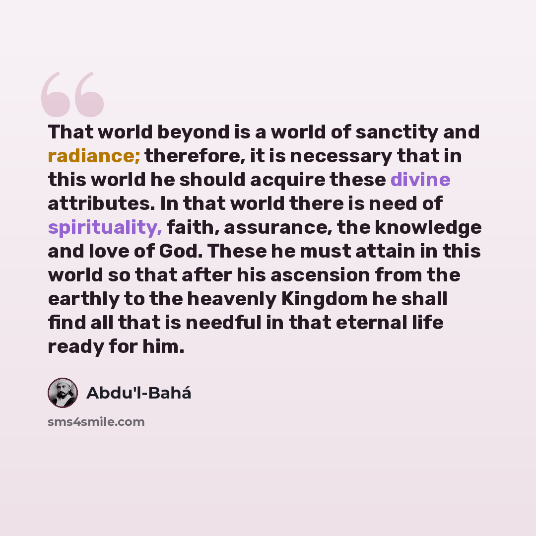“That world beyond is a world of sanctity and radiance; therefore, it is necessary that in this world he should acquire these divine attributes. In that world there is need of spirituality, faith, assurance, the knowledge and love of God. These he must attain in this world so that after his…” quote by Abdu'l-Bahá