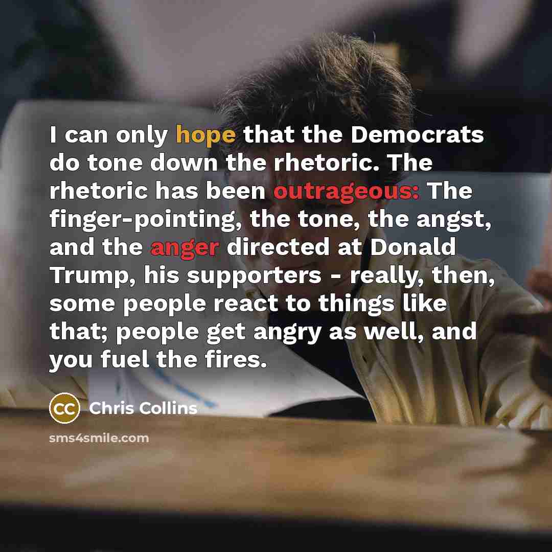 “I can only hope that the Democrats do tone down the rhetoric. The rhetoric has been outrageous: The finger-pointing, the tone, the angst, and the anger directed at Donald Trump, his supporters - really, then, some people react to things like that; people get angry as well, and you fuel the fires.” quote by Chris Collins