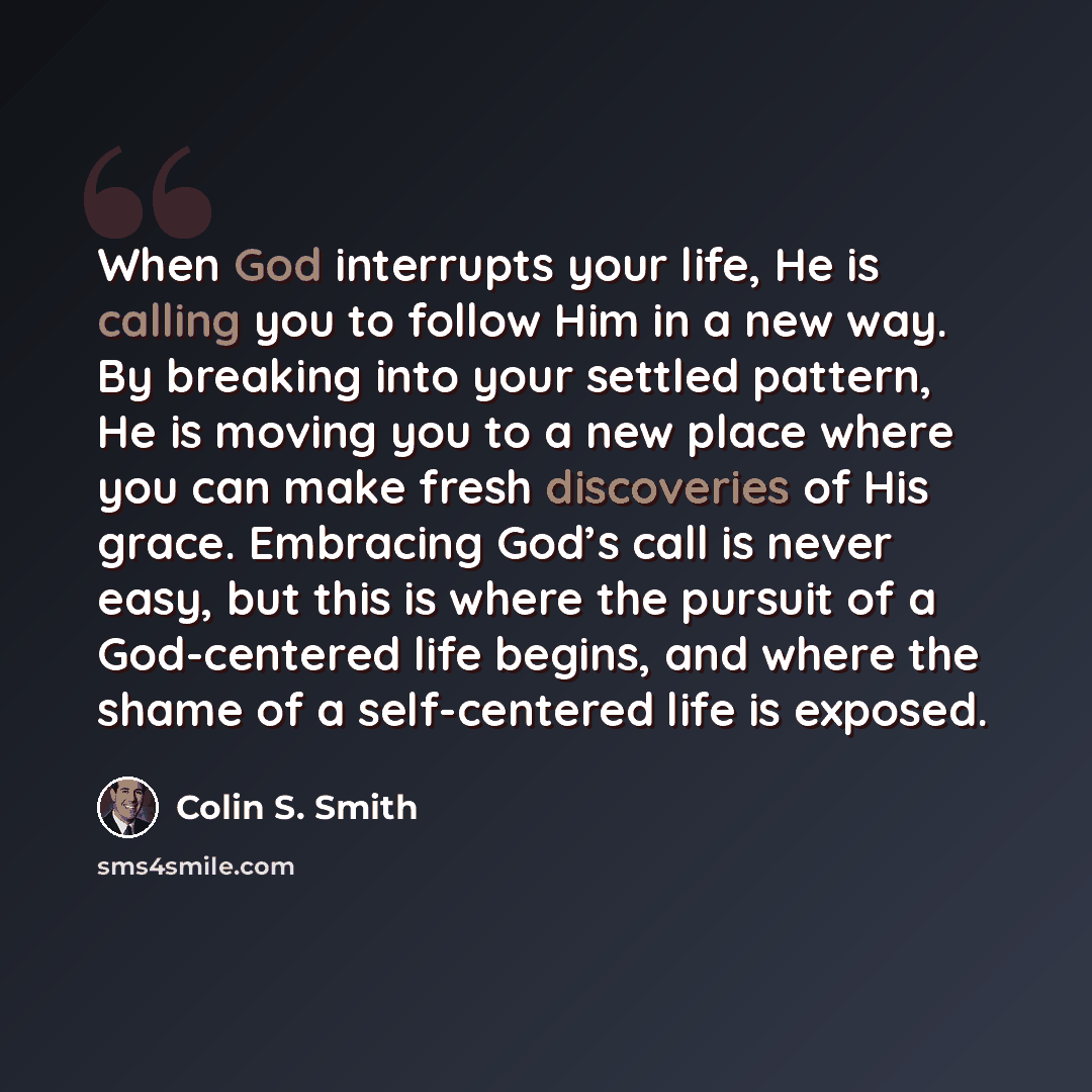 “When God interrupts your life, He is calling you to follow Him in a new way. By breaking into your settled pattern, He is moving you to a new place where you can make fresh discoveries of His grace. Embracing God’s call is never easy, but this is where the pursuit of a God-centered life begins…” quote by Colin S. Smith