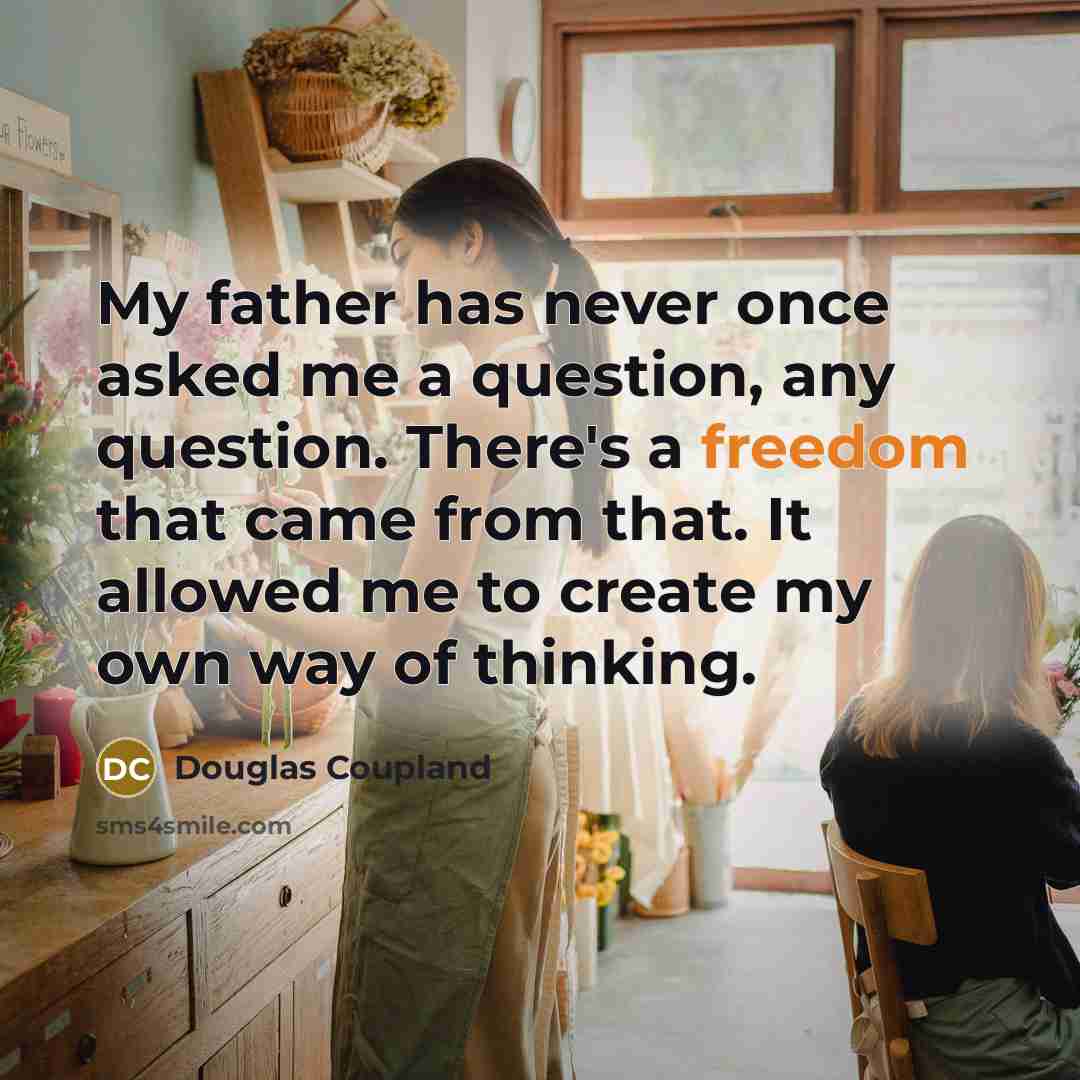 “My father has never once asked me a question, any question. There's a freedom that came from that. It allowed me to create my own way of thinking.” quote by Douglas Coupland