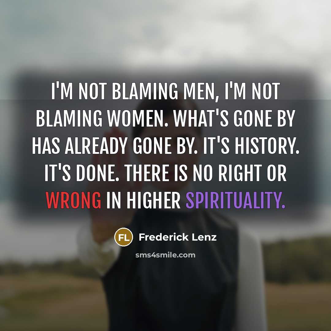 “I'm not blaming men, I'm not blaming women. What's gone by has already gone by. It's history. It's done. There is no right or wrong in higher spirituality.” quote by Frederick Lenz