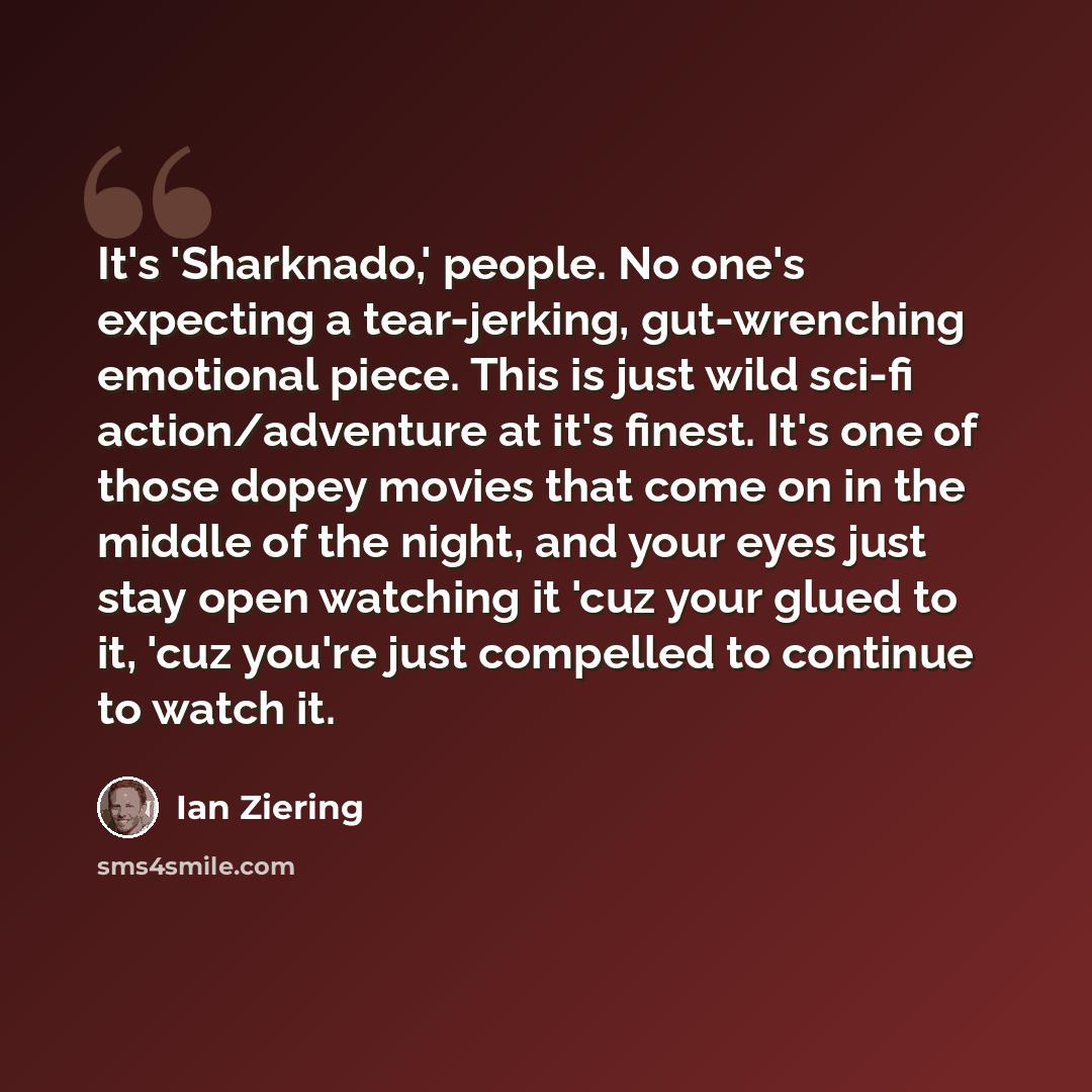 “It's 'Sharknado,' people. No one's expecting a tear-jerking, gut-wrenching emotional piece. This is just wild sci-fi action/adventure at it's finest. It's one of those dopey movies that come on in the middle of the night, and your eyes just stay open watching it 'cuz your glued to it, 'cuz you're…” quote by Ian Ziering