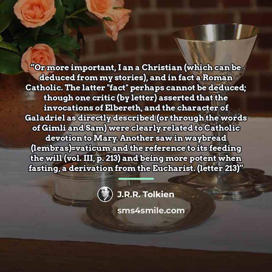 “Or more important, I an a Christian (which can be deduced from my stories), and in fact a Roman Catholic. The latter "fact" perhaps cannot be deduced; though one critic (by letter) asserted that the invocations of Elbereth, and the character of Galadriel as directly described (or through the words…” quote by J.R.R. Tolkien
