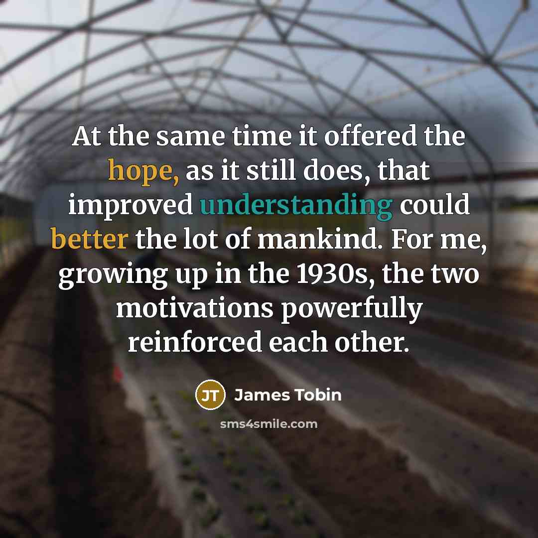 “At the same time it offered the hope, as it still does, that improved understanding could better the lot of mankind. For me, growing up in the 1930s, the two motivations powerfully reinforced each other.” quote by James Tobin